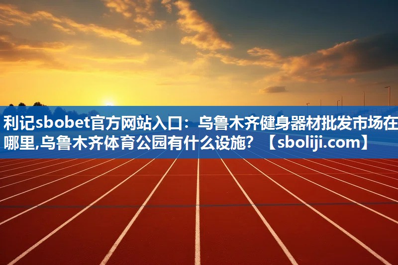 利记sbobet官方网站入口：乌鲁木齐健身器材批发市场在哪里,乌鲁木齐体育公园有什么设施？