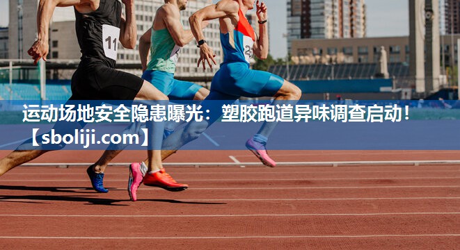 运动场地安全隐患曝光：塑胶跑道异味调查启动！
