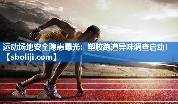 运动场地安全隐患曝光：塑胶跑道异味调查启动！